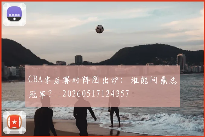 CBA季后赛对阵图出炉:谁能问鼎总冠军?_20260517124357