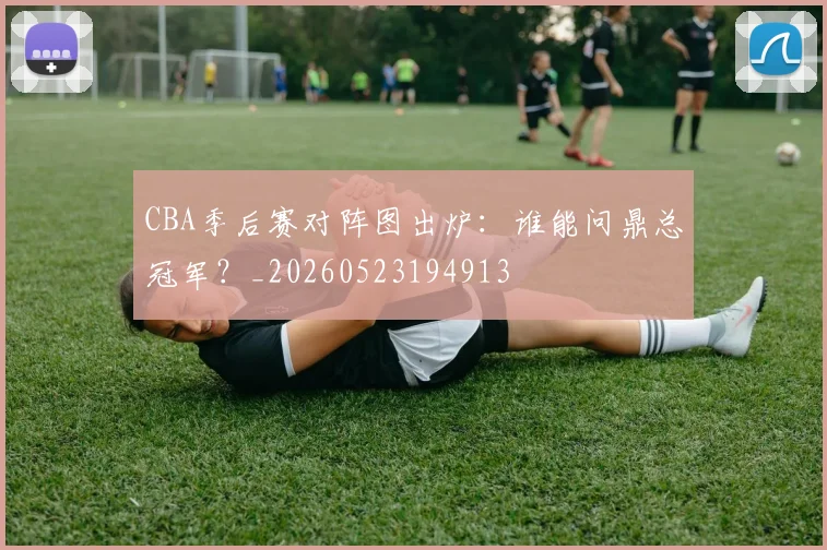 CBA季后赛对阵图出炉：谁能问鼎总冠军？_20260523194913