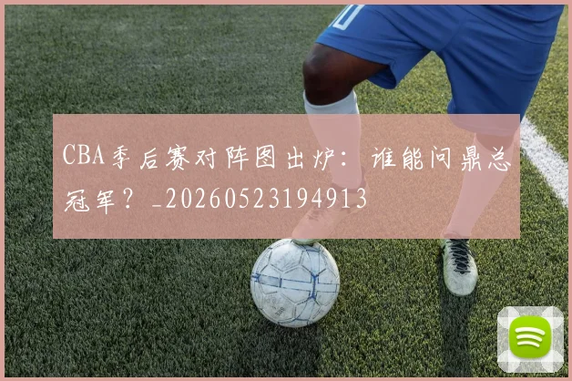 CBA季后赛对阵图出炉：谁能问鼎总冠军？_20260523194913